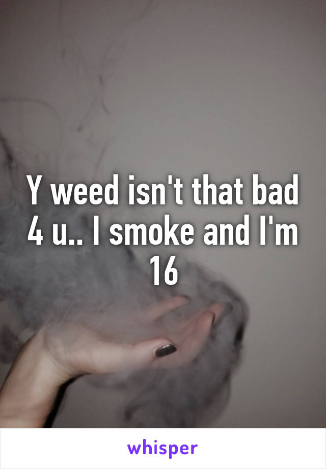 Y weed isn't that bad 4 u.. I smoke and I'm 16