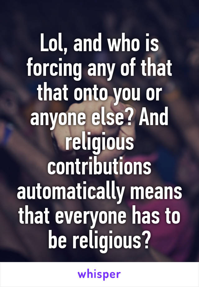 Lol, and who is forcing any of that that onto you or anyone else? And religious contributions automatically means that everyone has to be religious?