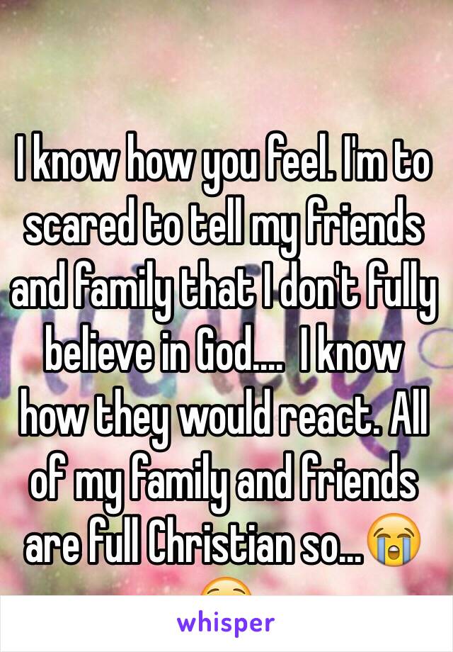 I know how you feel. I'm to scared to tell my friends and family that I don't fully believe in God....  I know how they would react. All of my family and friends are full Christian so...😭😧