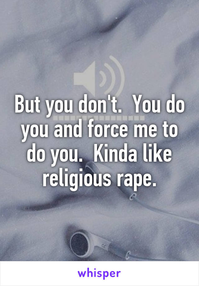 But you don't.  You do you and force me to do you.  Kinda like religious rape.