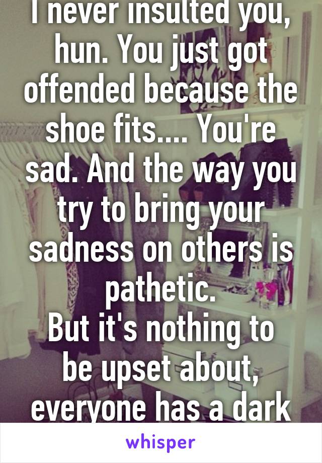 I never insulted you, hun. You just got offended because the shoe fits.... You're sad. And the way you try to bring your sadness on others is pathetic.
But it's nothing to be upset about, everyone has a dark point in their life. 