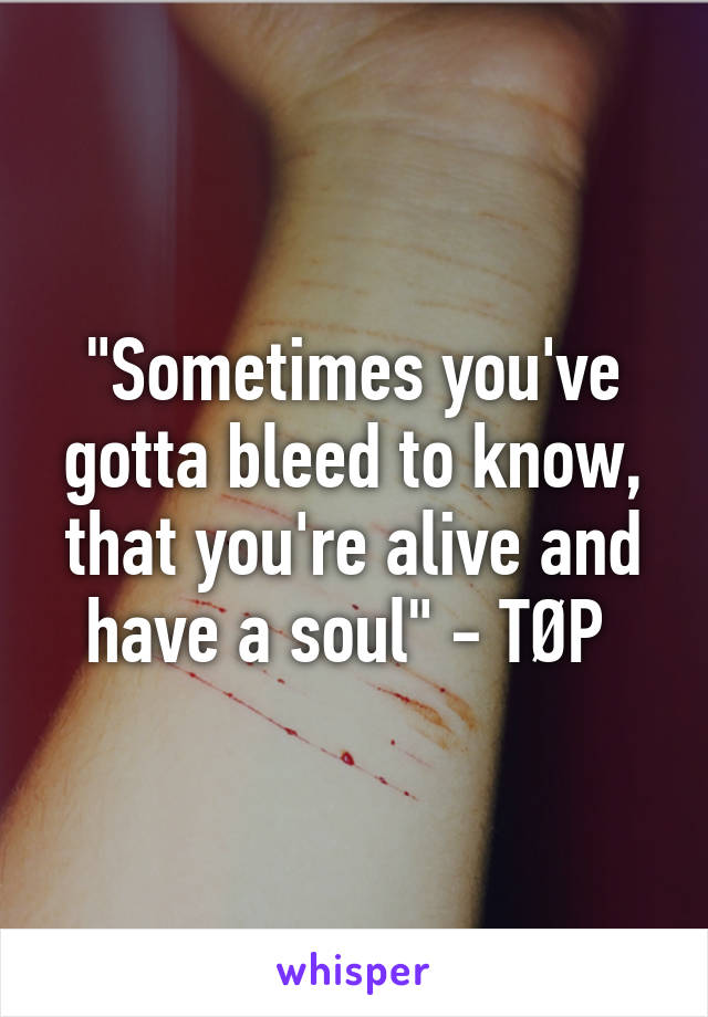 "Sometimes you've gotta bleed to know, that you're alive and have a soul" - TØP 