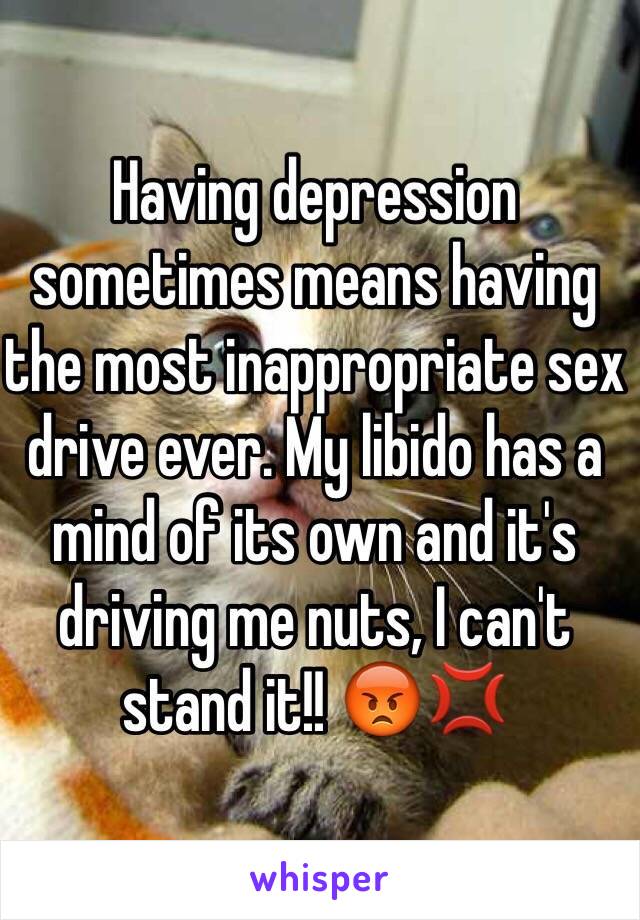 Having depression sometimes means having the most inappropriate sex drive ever. My libido has a mind of its own and it's driving me nuts, I can't stand it!! 😡💢