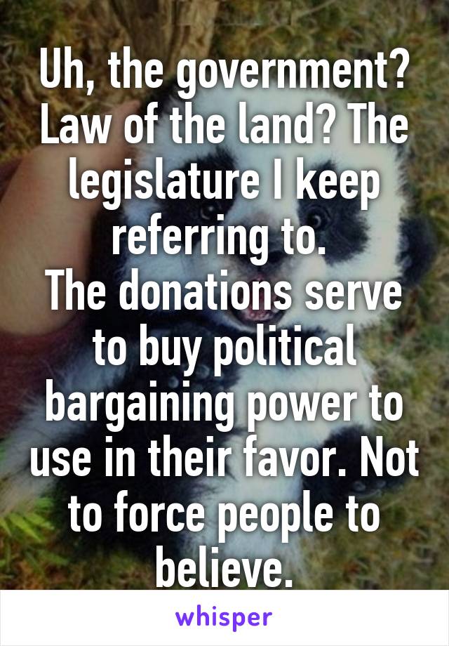 Uh, the government? Law of the land? The legislature I keep referring to. 
The donations serve to buy political bargaining power to use in their favor. Not to force people to believe.