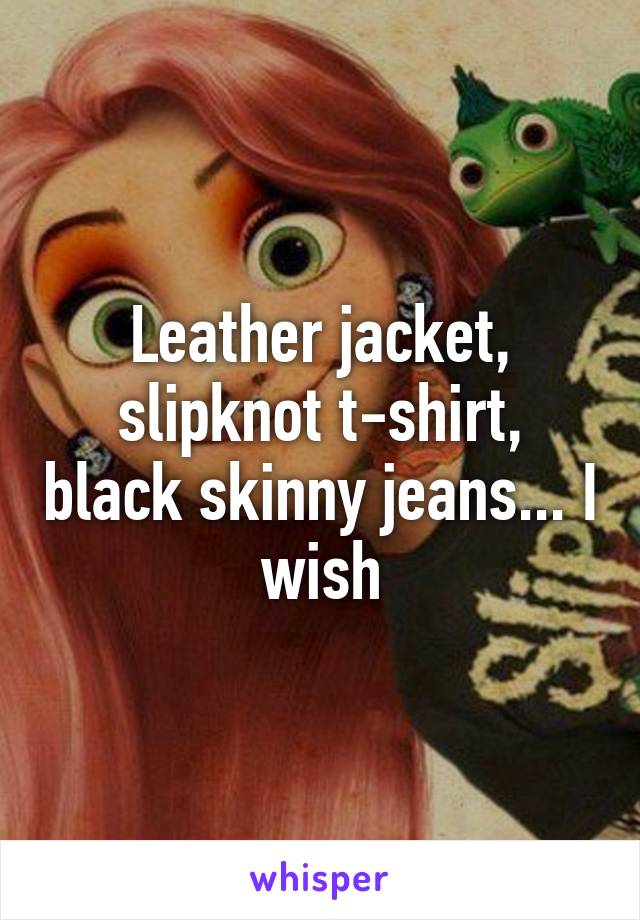 Leather jacket, slipknot t-shirt, black skinny jeans... I wish