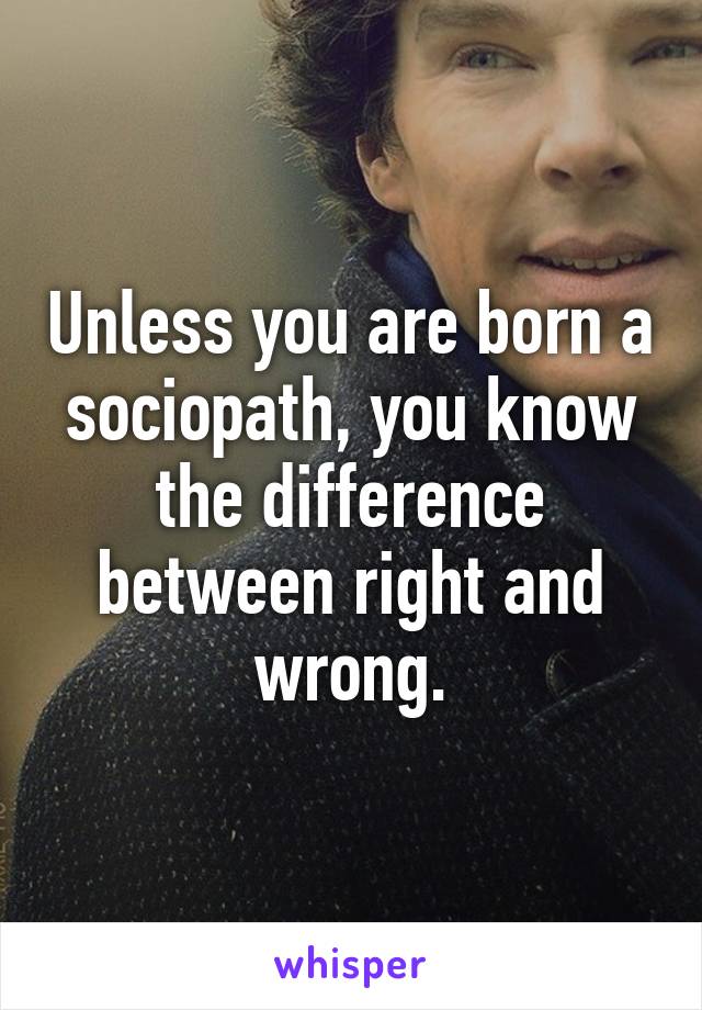 Unless you are born a sociopath, you know the difference between right and wrong.