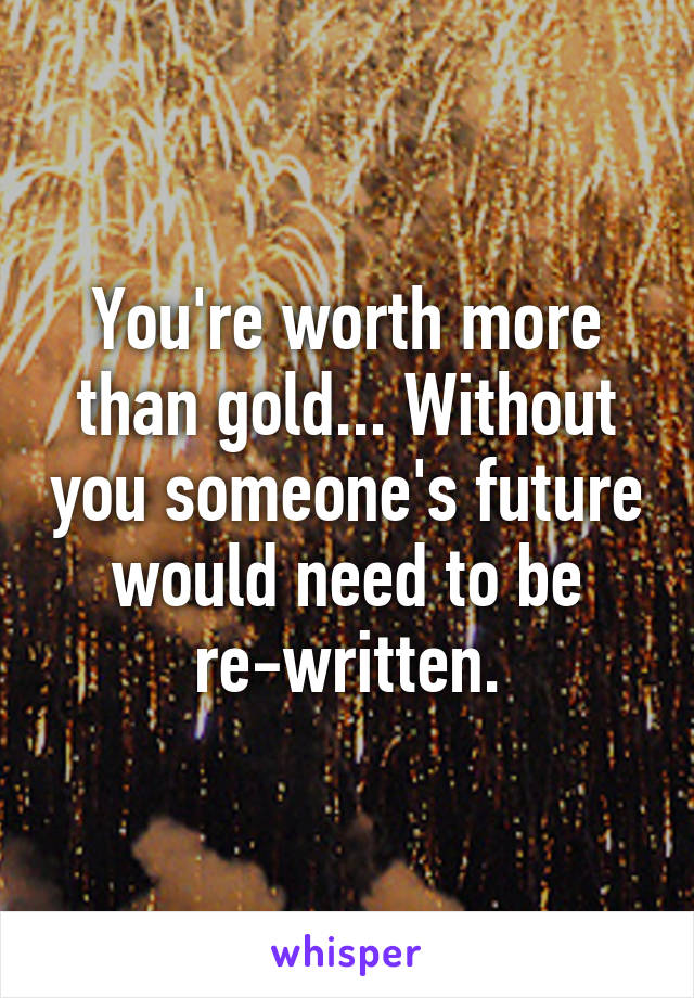 You're worth more than gold... Without you someone's future would need to be re-written.