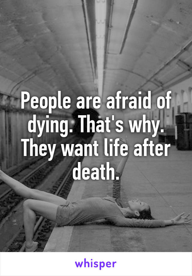 People are afraid of dying. That's why. They want life after death.