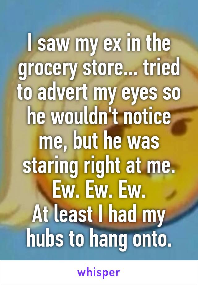 I saw my ex in the grocery store... tried to advert my eyes so he wouldn't notice me, but he was staring right at me.
Ew. Ew. Ew.
At least I had my hubs to hang onto.