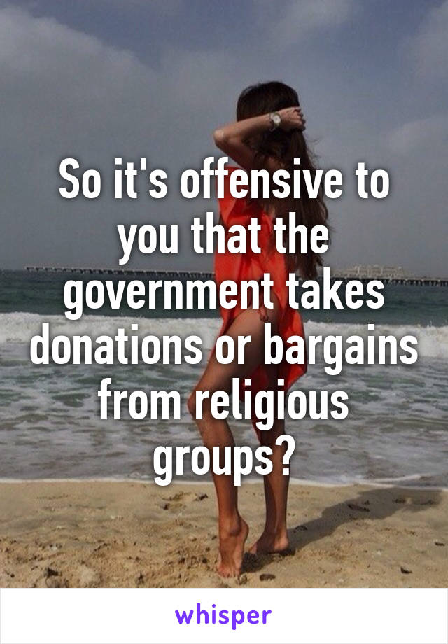 So it's offensive to you that the government takes donations or bargains from religious groups?