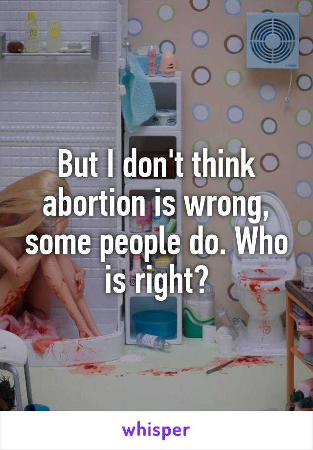 But I don't think abortion is wrong, some people do. Who is right?