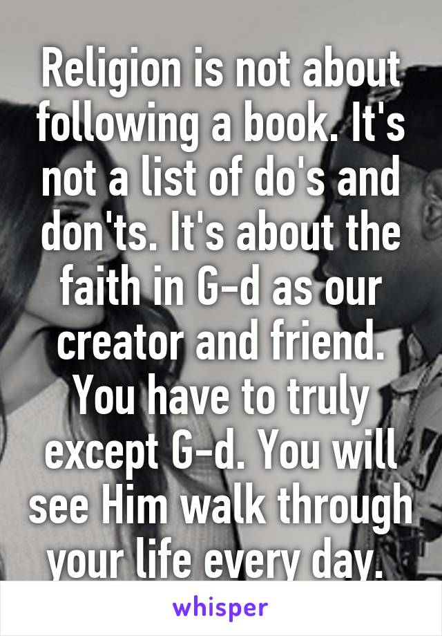 Religion is not about following a book. It's not a list of do's and don'ts. It's about the faith in G-d as our creator and friend. You have to truly except G-d. You will see Him walk through your life every day. 