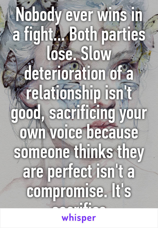 Nobody ever wins in a fight... Both parties lose. Slow deterioration of a relationship isn't good, sacrificing your own voice because someone thinks they are perfect isn't a compromise. It's sacrifice