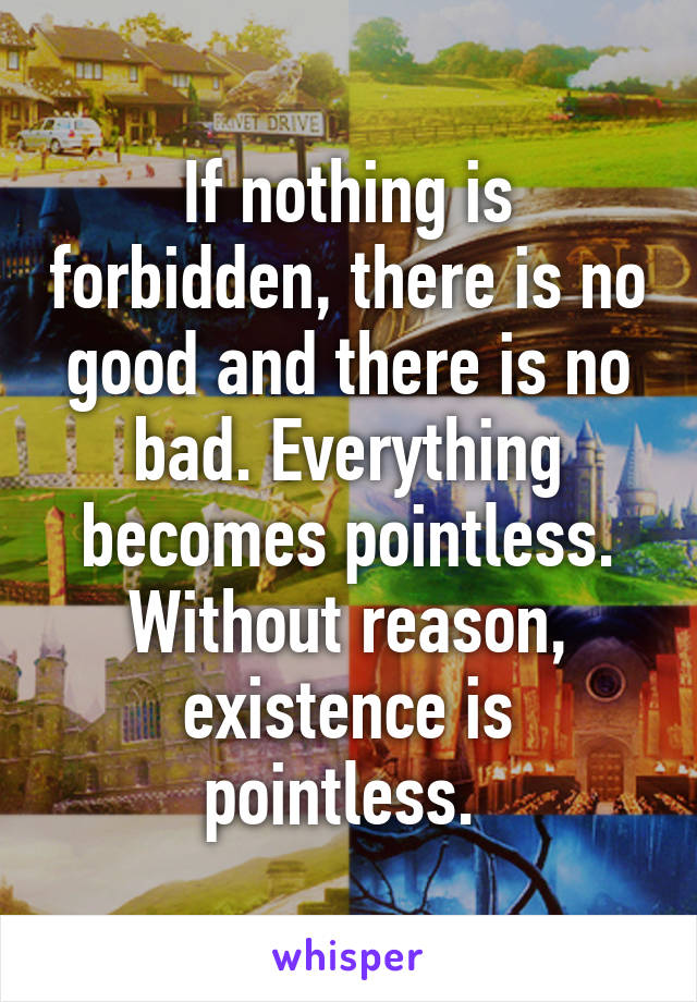 If nothing is forbidden, there is no good and there is no bad. Everything becomes pointless. Without reason, existence is pointless. 