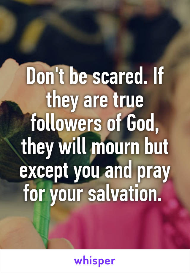 Don't be scared. If they are true followers of God, they will mourn but except you and pray for your salvation. 