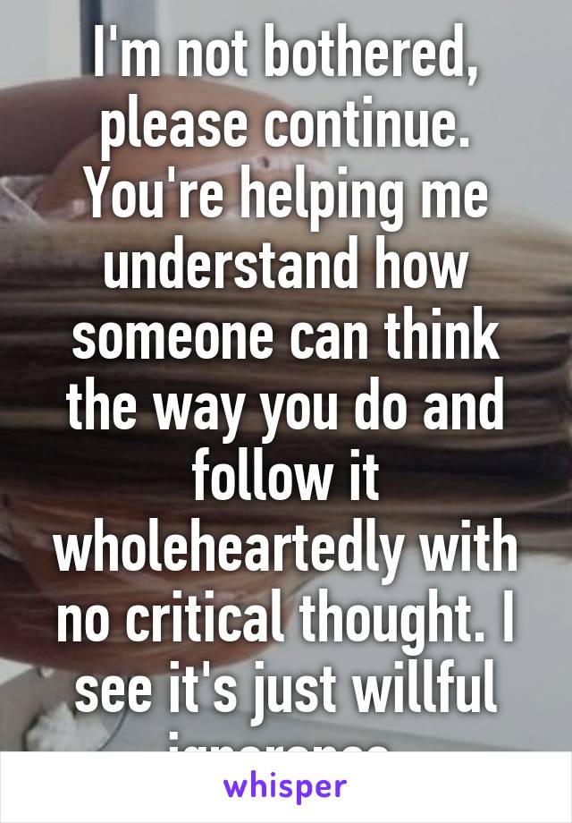 I'm not bothered, please continue. You're helping me understand how someone can think the way you do and follow it wholeheartedly with no critical thought. I see it's just willful ignorance.