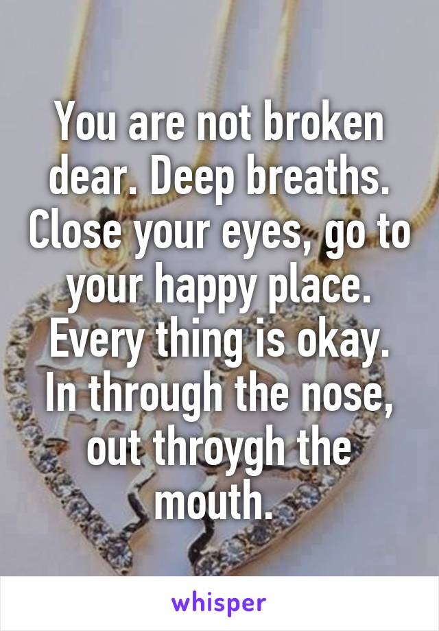 You are not broken dear. Deep breaths. Close your eyes, go to your happy place. Every thing is okay. In through the nose, out throygh the mouth. 