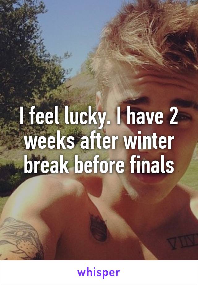 I feel lucky. I have 2 weeks after winter break before finals