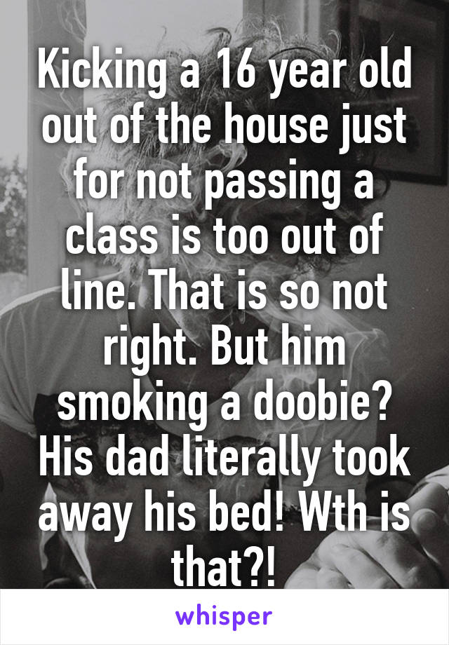 Kicking a 16 year old out of the house just for not passing a class is too out of line. That is so not right. But him smoking a doobie? His dad literally took away his bed! Wth is that?!