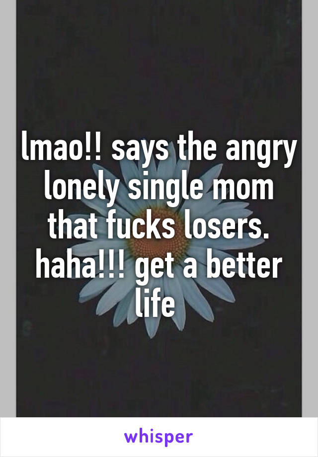 lmao!! says the angry lonely single mom that fucks losers. haha!!! get a better life 