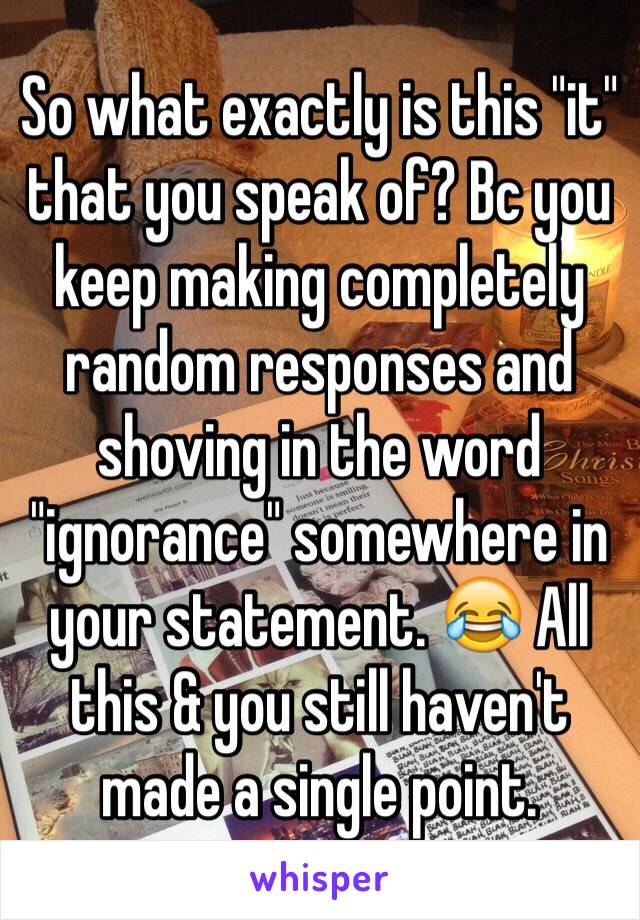 So what exactly is this "it" that you speak of? Bc you keep making completely random responses and shoving in the word "ignorance" somewhere in your statement. 😂 All this & you still haven't made a single point.