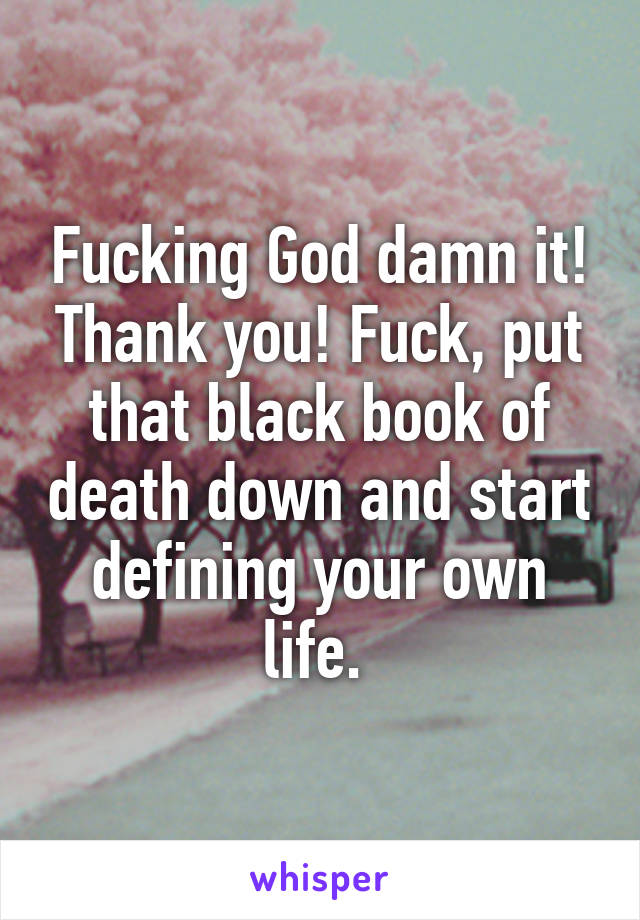 Fucking God damn it! Thank you! Fuck, put that black book of death down and start defining your own life. 