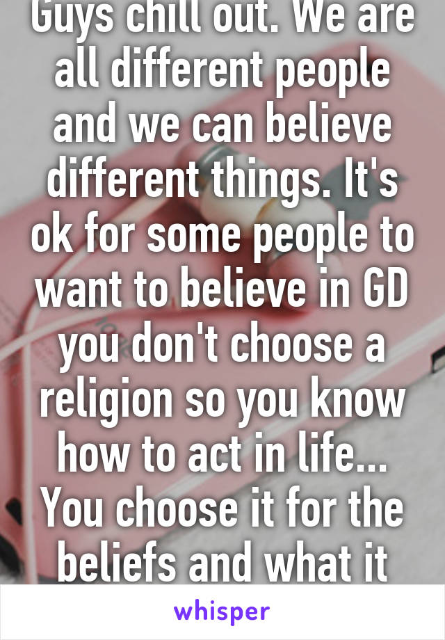 Guys chill out. We are all different people and we can believe different things. It's ok for some people to want to believe in GD you don't choose a religion so you know how to act in life... You choose it for the beliefs and what it stands for. 