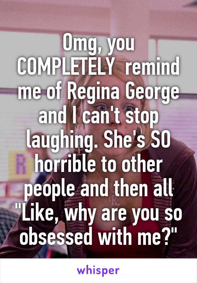 Omg, you COMPLETELY  remind me of Regina George and I can't stop laughing. She's SO horrible to other people and then all "Like, why are you so obsessed with me?"