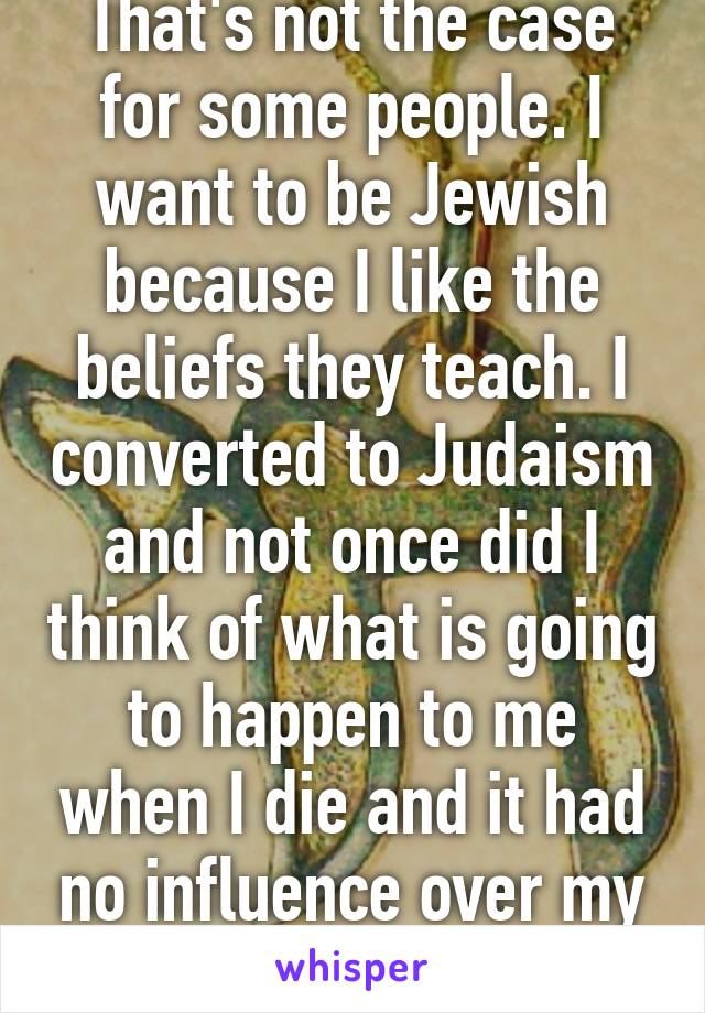 That's not the case for some people. I want to be Jewish because I like the beliefs they teach. I converted to Judaism and not once did I think of what is going to happen to me when I die and it had no influence over my decision.  