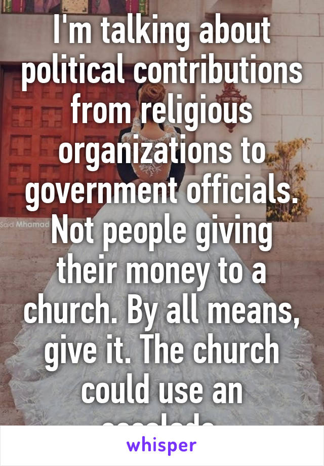 I'm talking about political contributions from religious organizations to government officials. Not people giving their money to a church. By all means, give it. The church could use an escalade.