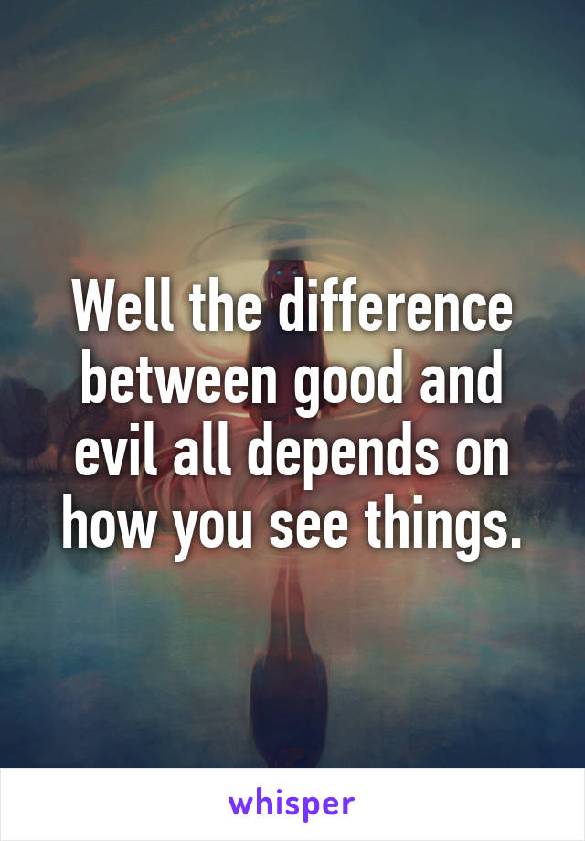 Well the difference between good and evil all depends on how you see things.