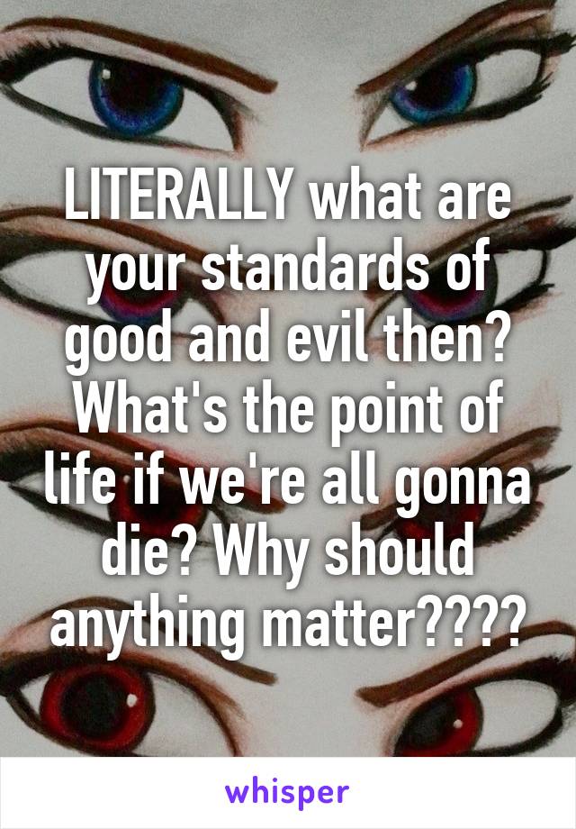 LITERALLY what are your standards of good and evil then? What's the point of life if we're all gonna die? Why should anything matter????