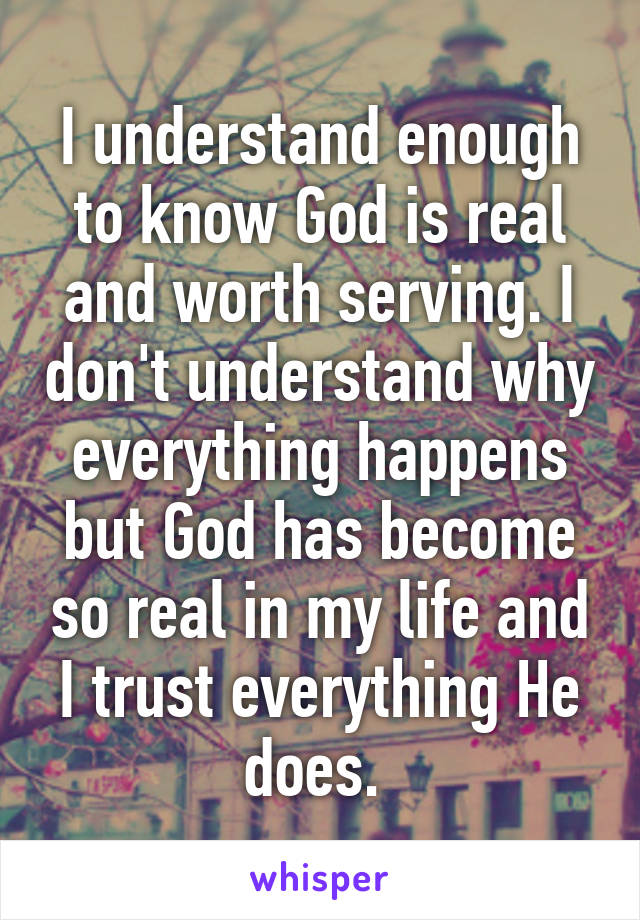 I understand enough to know God is real and worth serving. I don't understand why everything happens but God has become so real in my life and I trust everything He does. 