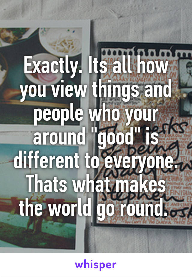 Exactly. Its all how you view things and people who your around "good" is different to everyone. Thats what makes the world go round. 