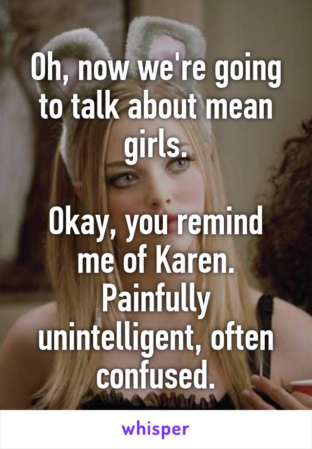 Oh, now we're going to talk about mean girls.

Okay, you remind me of Karen. Painfully unintelligent, often confused.