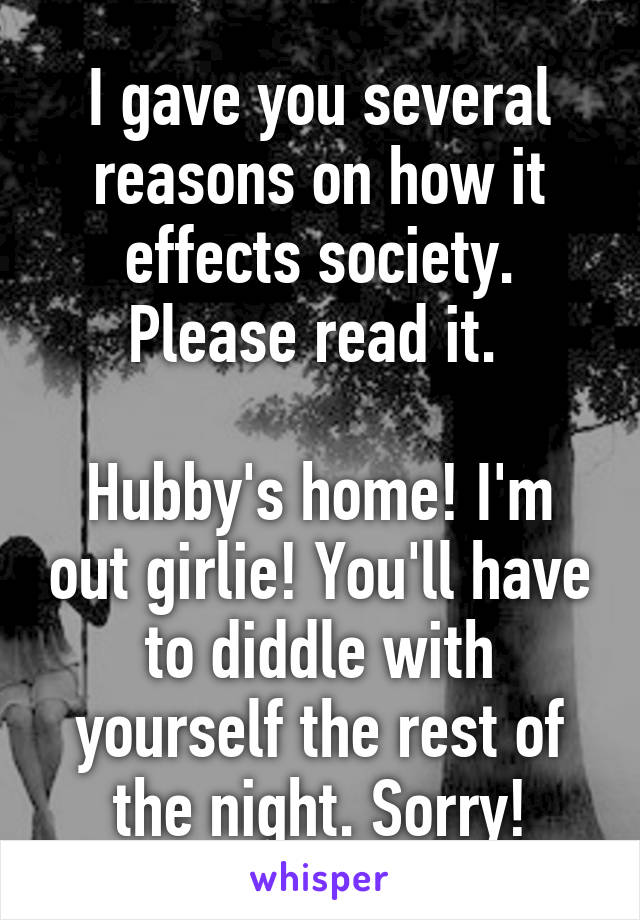 I gave you several reasons on how it effects society. Please read it. 

Hubby's home! I'm out girlie! You'll have to diddle with yourself the rest of the night. Sorry!