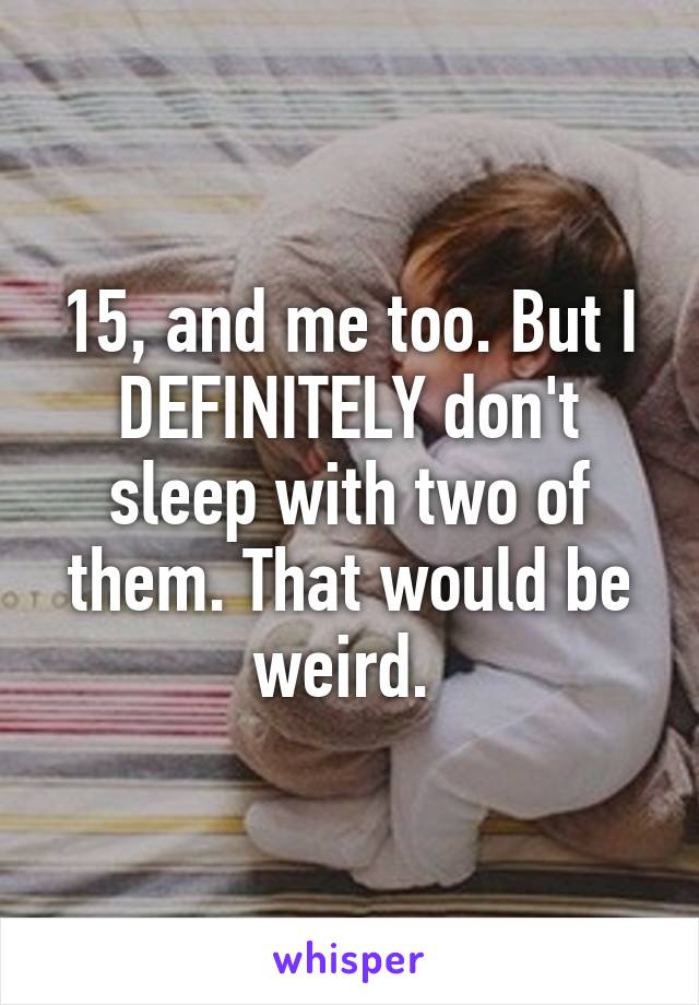 15, and me too. But I DEFINITELY don't sleep with two of them. That would be weird. 