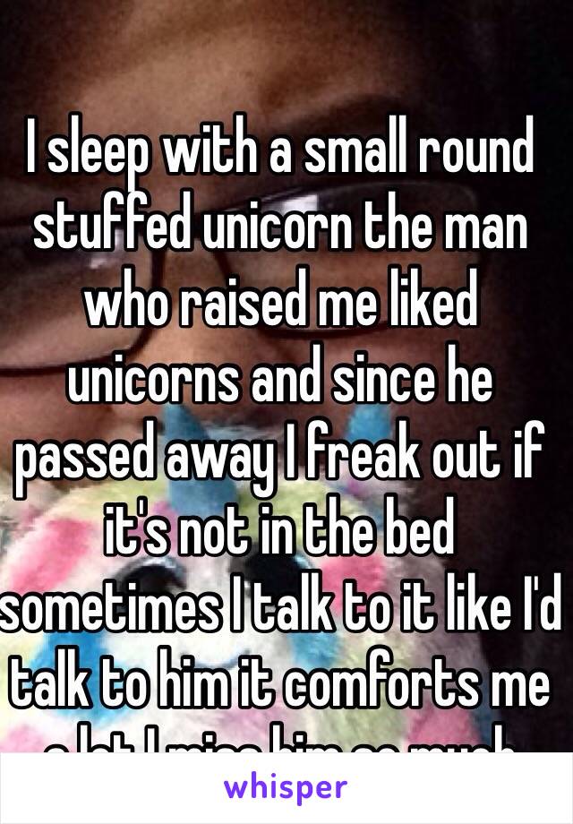 I sleep with a small round stuffed unicorn the man who raised me liked unicorns and since he passed away I freak out if it's not in the bed sometimes I talk to it like I'd talk to him it comforts me a lot I miss him so much