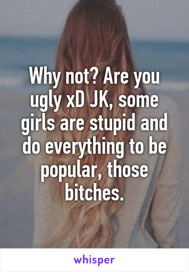 Why not? Are you ugly xD JK, some girls are stupid and do everything to be popular, those bitches.