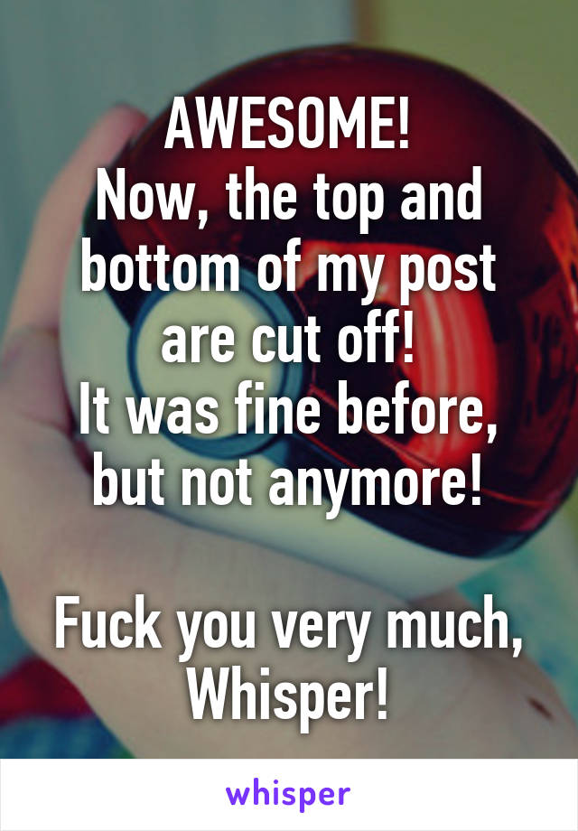 AWESOME!
Now, the top and bottom of my post are cut off!
It was fine before, but not anymore!

Fuck you very much, Whisper!