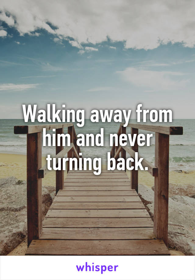 Walking away from him and never turning back.