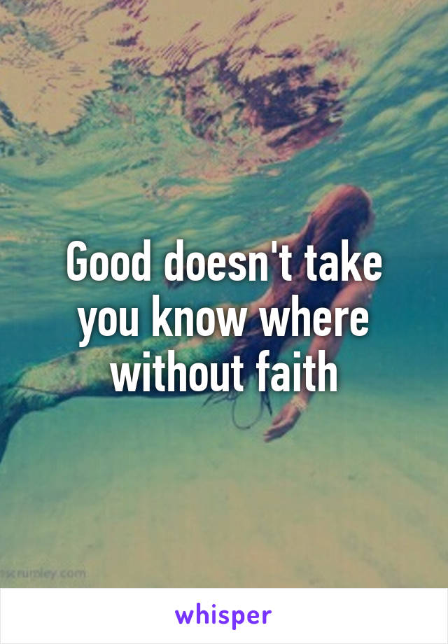 Good doesn't take you know where without faith