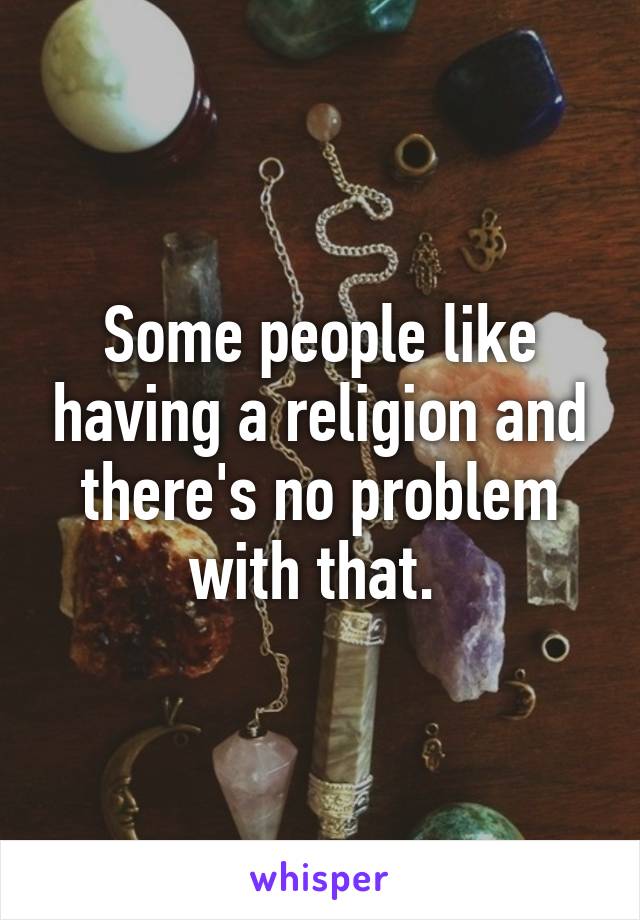 Some people like having a religion and there's no problem with that. 