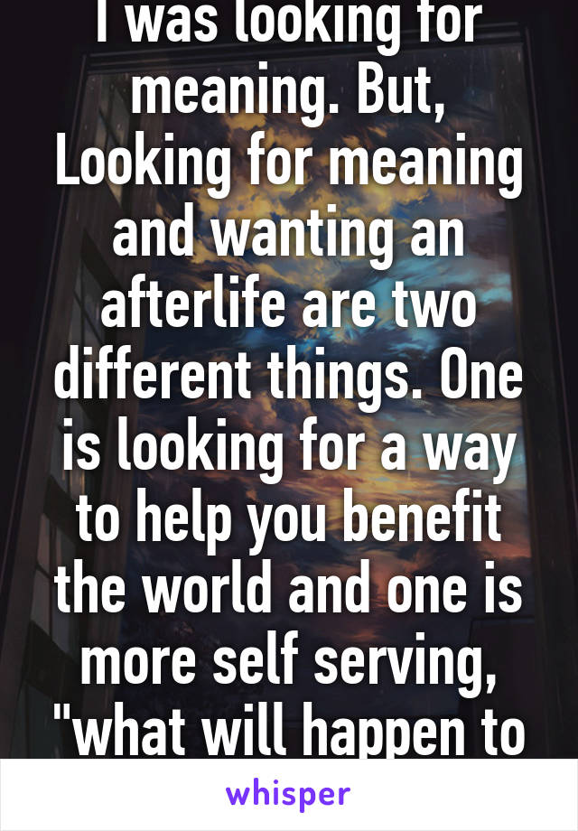 I was looking for meaning. But, Looking for meaning and wanting an afterlife are two different things. One is looking for a way to help you benefit the world and one is more self serving, "what will happen to me when I die?" 