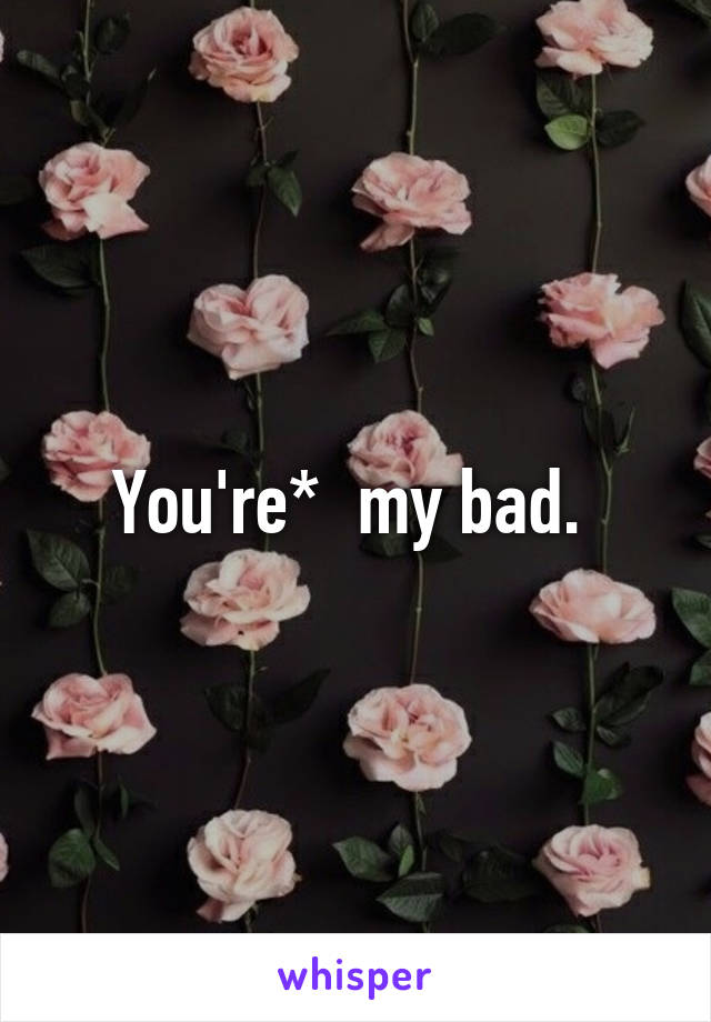 You're*  my bad. 