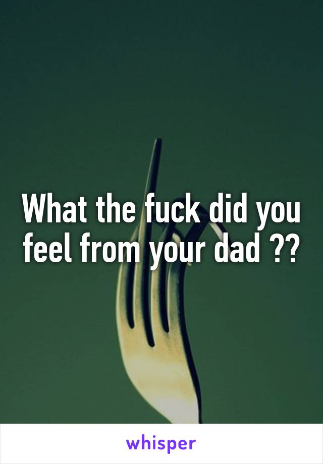 What the fuck did you feel from your dad ??