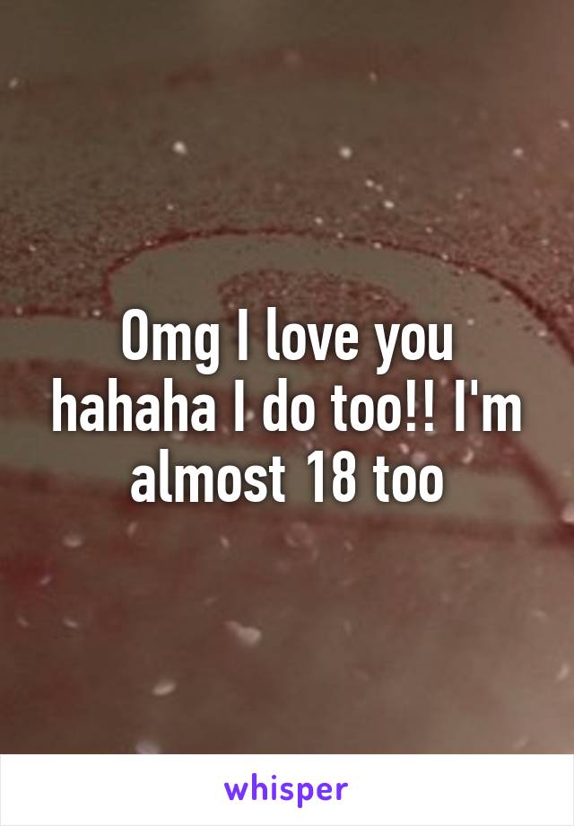 Omg I love you hahaha I do too!! I'm almost 18 too