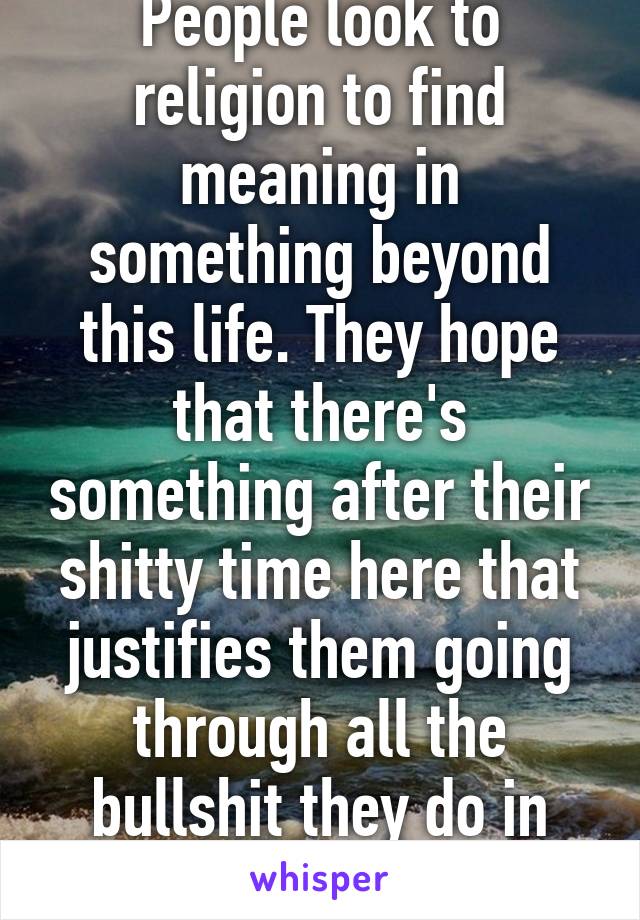 People look to religion to find meaning in something beyond this life. They hope that there's something after their shitty time here that justifies them going through all the bullshit they do in their time on earth.