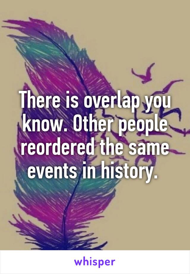 There is overlap you know. Other people reordered the same events in history. 