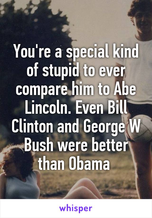 You're a special kind of stupid to ever compare him to Abe Lincoln. Even Bill Clinton and George W Bush were better than Obama 